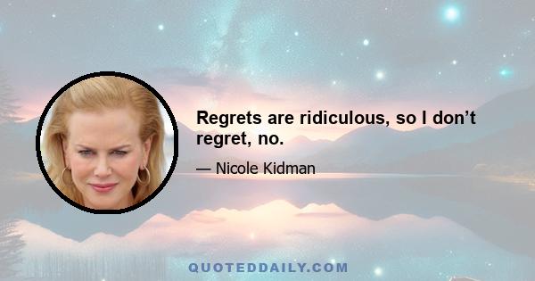 Regrets are ridiculous, so I don’t regret, no.