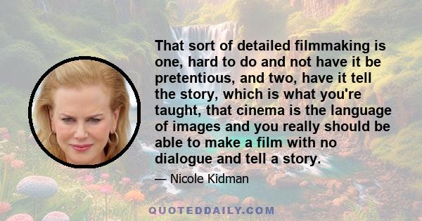 That sort of detailed filmmaking is one, hard to do and not have it be pretentious, and two, have it tell the story, which is what you're taught, that cinema is the language of images and you really should be able to