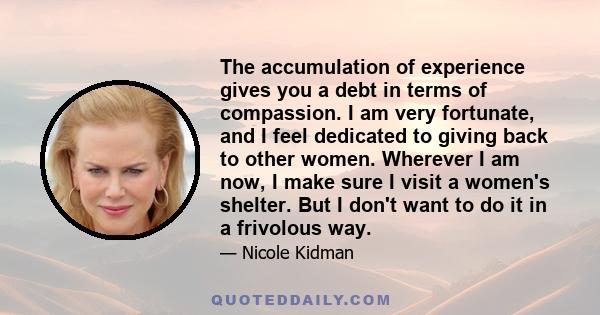 The accumulation of experience gives you a debt in terms of compassion. I am very fortunate, and I feel dedicated to giving back to other women. Wherever I am now, I make sure I visit a women's shelter. But I don't want 