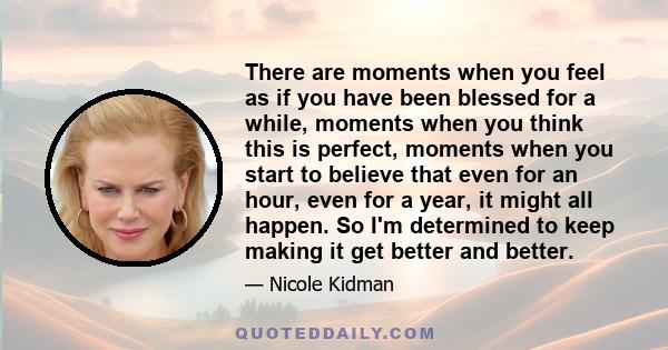 There are moments when you feel as if you have been blessed for a while, moments when you think this is perfect, moments when you start to believe that even for an hour, even for a year, it might all happen. So I'm