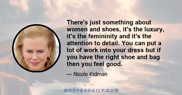 There's just something about women and shoes, it's the luxury, it's the femininity and it's the attention to detail. You can put a lot of work into your dress but if you have the right shoe and bag then you feel good.