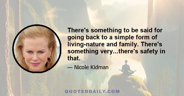 There's something to be said for going back to a simple form of living-nature and family. There's something very...there's safety in that.