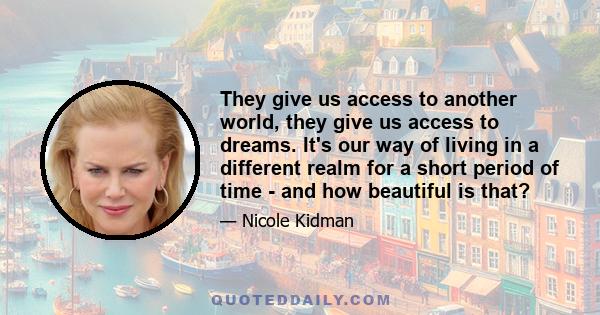 They give us access to another world, they give us access to dreams. It's our way of living in a different realm for a short period of time - and how beautiful is that?