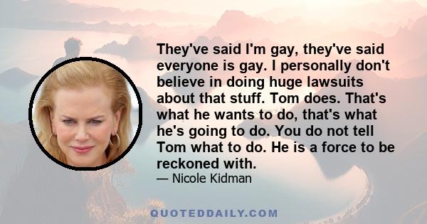 They've said I'm gay, they've said everyone is gay. I personally don't believe in doing huge lawsuits about that stuff. Tom does. That's what he wants to do, that's what he's going to do. You do not tell Tom what to do. 