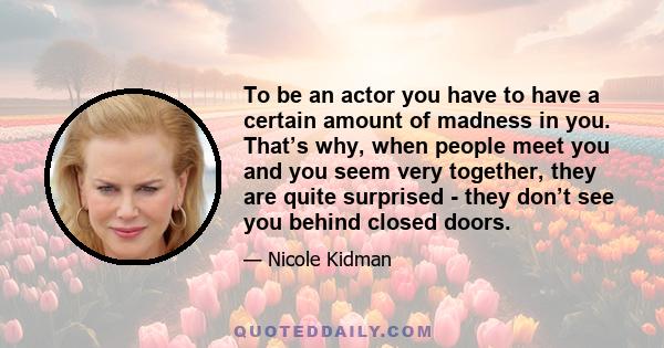 To be an actor you have to have a certain amount of madness in you. That’s why, when people meet you and you seem very together, they are quite surprised - they don’t see you behind closed doors.