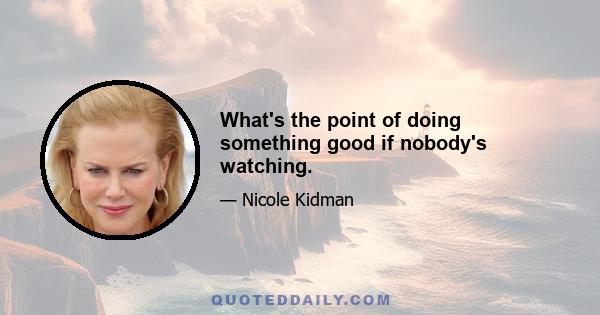 What's the point of doing something good if nobody's watching.