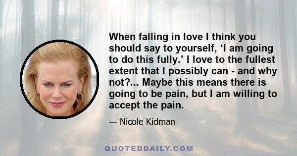 When falling in love I think you should say to yourself, ‘I am going to do this fully.’ I love to the fullest extent that I possibly can - and why not?... Maybe this means there is going to be pain, but I am willing to