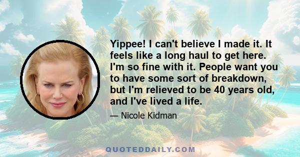 Yippee! I can't believe I made it. It feels like a long haul to get here. I'm so fine with it. People want you to have some sort of breakdown, but I'm relieved to be 40 years old, and I've lived a life.