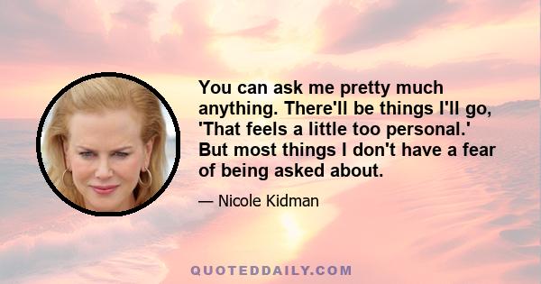 You can ask me pretty much anything. There'll be things I'll go, 'That feels a little too personal.' But most things I don't have a fear of being asked about.