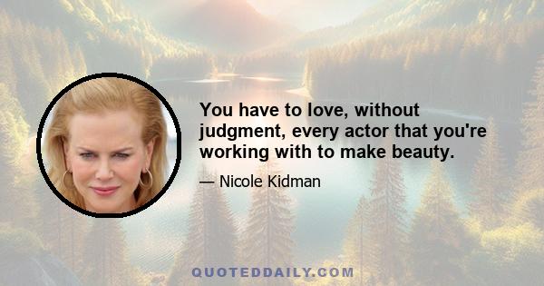 You have to love, without judgment, every actor that you're working with to make beauty.