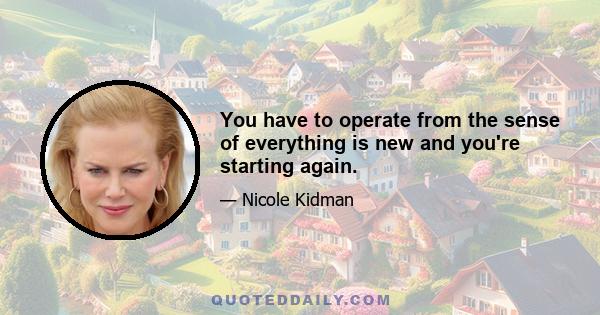 You have to operate from the sense of everything is new and you're starting again.