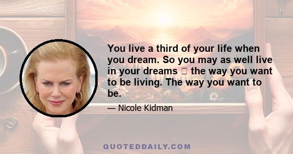 You live a third of your life when you dream. So you may as well live in your dreams  the way you want to be living. The way you want to be.