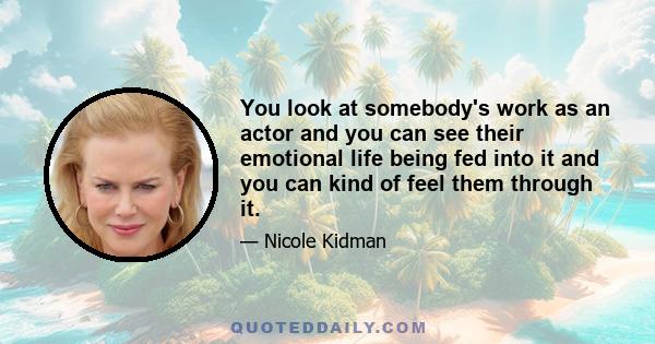 You look at somebody's work as an actor and you can see their emotional life being fed into it and you can kind of feel them through it.