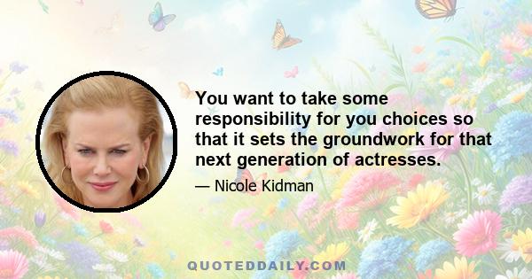 You want to take some responsibility for you choices so that it sets the groundwork for that next generation of actresses.