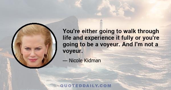 You're either going to walk through life and experience it fully or you're going to be a voyeur. And I'm not a voyeur.