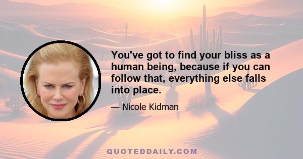 You've got to find your bliss as a human being, because if you can follow that, everything else falls into place.