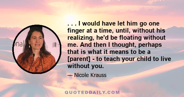 . . . I would have let him go one finger at a time, until, without his realizing, he'd be floating without me. And then I thought, perhaps that is what it means to be a [parent] - to teach your child to live without you.