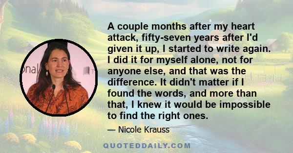 A couple months after my heart attack, fifty-seven years after I'd given it up, I started to write again. I did it for myself alone, not for anyone else, and that was the difference. It didn't matter if I found the