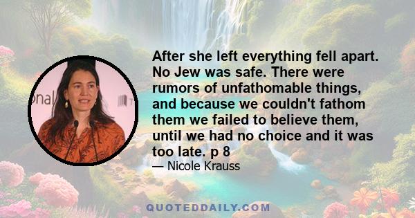 After she left everything fell apart. No Jew was safe. There were rumors of unfathomable things, and because we couldn't fathom them we failed to believe them, until we had no choice and it was too late. p 8