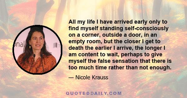 All my life I have arrived early only to find myself standing self-consciously on a corner, outside a door, in an empty room, but the closer I get to death the earlier I arrive, the longer I am content to wait, perhaps