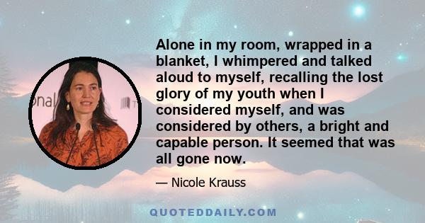 Alone in my room, wrapped in a blanket, I whimpered and talked aloud to myself, recalling the lost glory of my youth when I considered myself, and was considered by others, a bright and capable person. It seemed that