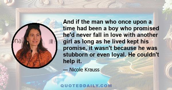 And if the man who once upon a time had been a boy who promised he'd never fall in love with another girl as long as he lived kept his promise, it wasn't because he was stubborn or even loyal. He couldn't help it.