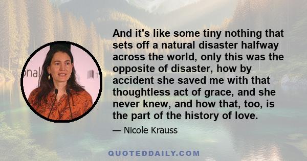 And it's like some tiny nothing that sets off a natural disaster halfway across the world, only this was the opposite of disaster, how by accident she saved me with that thoughtless act of grace, and she never knew, and 