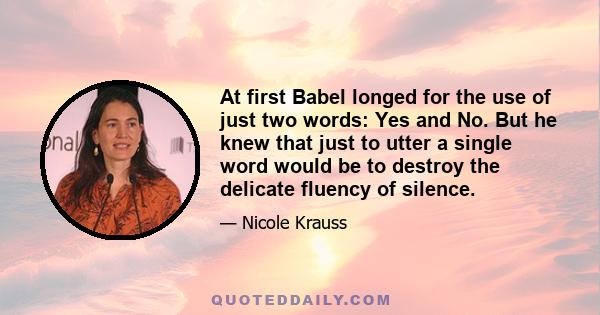 At first Babel longed for the use of just two words: Yes and No. But he knew that just to utter a single word would be to destroy the delicate fluency of silence.