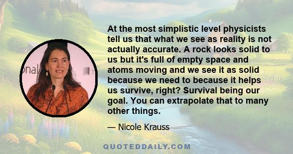 At the most simplistic level physicists tell us that what we see as reality is not actually accurate. A rock looks solid to us but it's full of empty space and atoms moving and we see it as solid because we need to