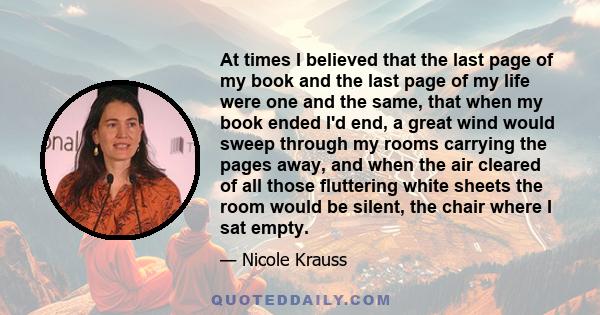 At times I believed that the last page of my book and the last page of my life were one and the same, that when my book ended I'd end, a great wind would sweep through my rooms carrying the pages away, and when the air