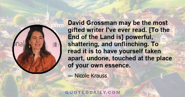 David Grossman may be the most gifted writer I've ever read. [To the End of the Land is] powerful, shattering, and unflinching. To read it is to have yourself taken apart, undone, touched at the place of your own