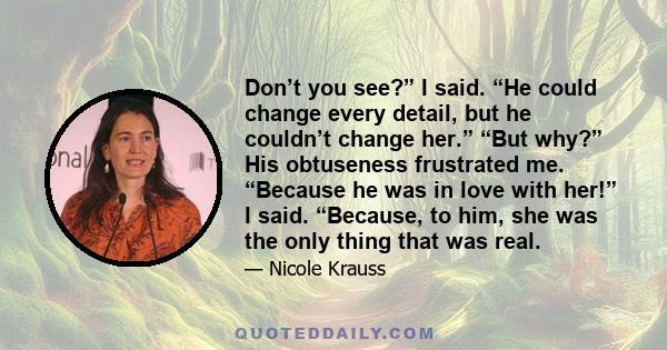 Don’t you see?” I said. “He could change every detail, but he couldn’t change her.” “But why?” His obtuseness frustrated me. “Because he was in love with her!” I said. “Because, to him, she was the only thing that was