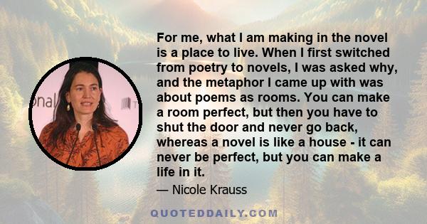 For me, what I am making in the novel is a place to live. When I first switched from poetry to novels, I was asked why, and the metaphor I came up with was about poems as rooms. You can make a room perfect, but then you 