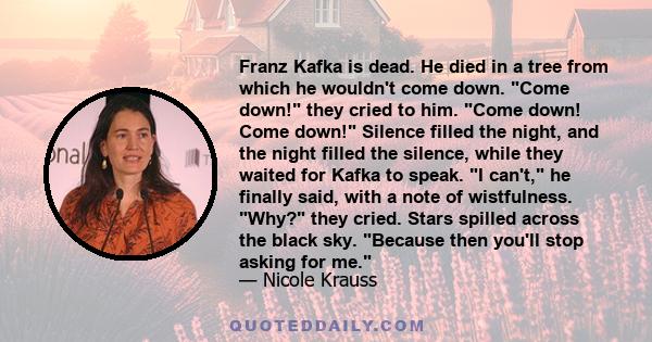 Franz Kafka is dead. He died in a tree from which he wouldn't come down. Come down! they cried to him. Come down! Come down! Silence filled the night, and the night filled the silence, while they waited for Kafka to