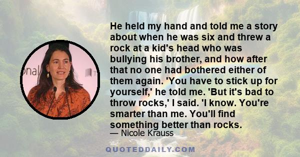 He held my hand and told me a story about when he was six and threw a rock at a kid's head who was bullying his brother, and how after that no one had bothered either of them again. 'You have to stick up for yourself,'