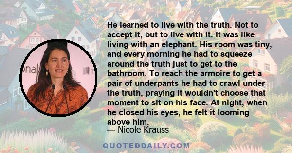 He learned to live with the truth. Not to accept it, but to live with it. It was like living with an elephant. His room was tiny, and every morning he had to squeeze around the truth just to get to the bathroom. To