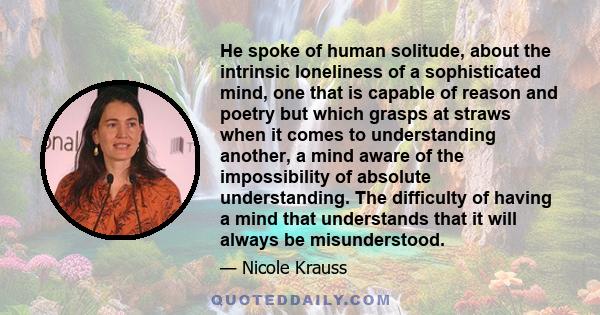 He spoke of human solitude, about the intrinsic loneliness of a sophisticated mind, one that is capable of reason and poetry but which grasps at straws when it comes to understanding another, a mind aware of the