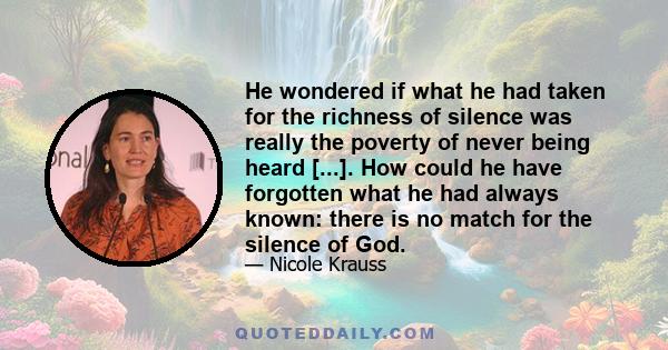 He wondered if what he had taken for the richness of silence was really the poverty of never being heard [...]. How could he have forgotten what he had always known: there is no match for the silence of God.