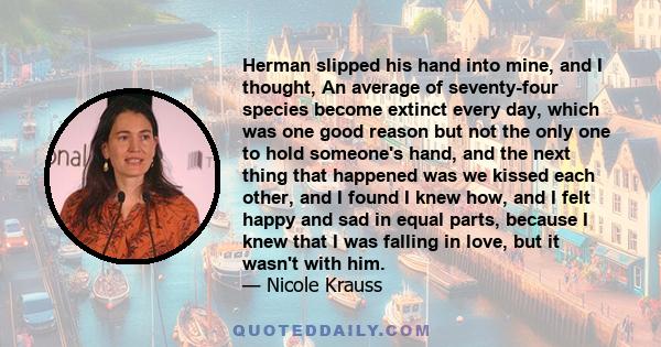 Herman slipped his hand into mine, and I thought, An average of seventy-four species become extinct every day, which was one good reason but not the only one to hold someone's hand, and the next thing that happened was