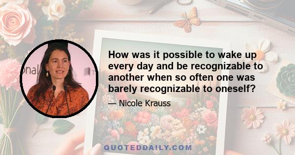 How was it possible to wake up every day and be recognizable to another when so often one was barely recognizable to oneself?