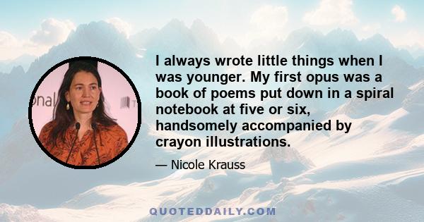 I always wrote little things when I was younger. My first opus was a book of poems put down in a spiral notebook at five or six, handsomely accompanied by crayon illustrations.