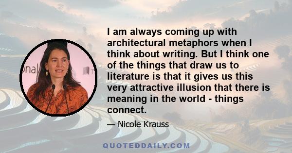 I am always coming up with architectural metaphors when I think about writing. But I think one of the things that draw us to literature is that it gives us this very attractive illusion that there is meaning in the