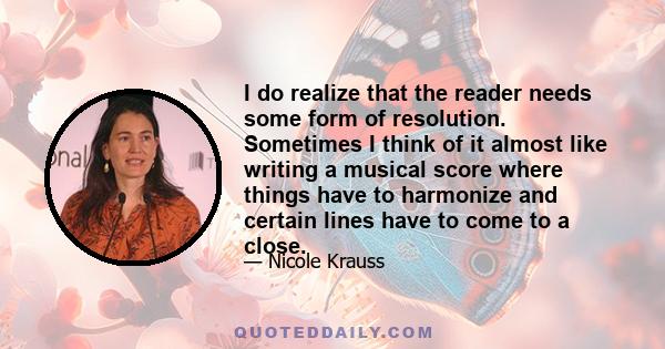 I do realize that the reader needs some form of resolution. Sometimes I think of it almost like writing a musical score where things have to harmonize and certain lines have to come to a close.