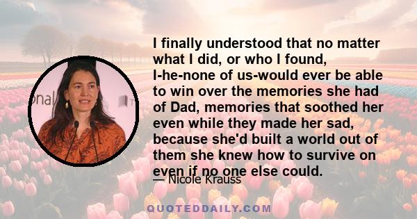 I finally understood that no matter what I did, or who I found, I-he-none of us-would ever be able to win over the memories she had of Dad, memories that soothed her even while they made her sad, because she'd built a