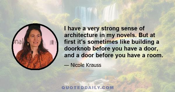 I have a very strong sense of architecture in my novels. But at first it's sometimes like building a doorknob before you have a door, and a door before you have a room.