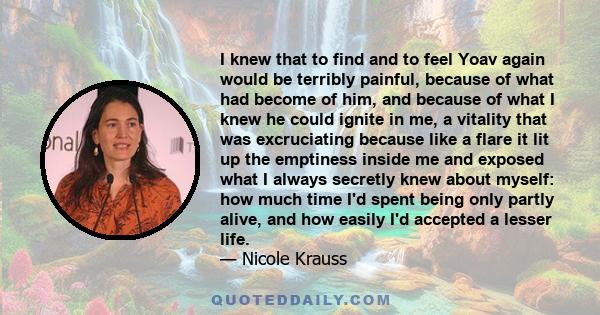 I knew that to find and to feel Yoav again would be terribly painful, because of what had become of him, and because of what I knew he could ignite in me, a vitality that was excruciating because like a flare it lit up