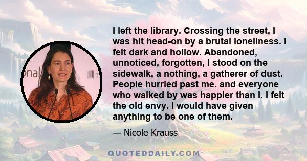 I left the library. Crossing the street, I was hit head-on by a brutal loneliness. I felt dark and hollow. Abandoned, unnoticed, forgotten, I stood on the sidewalk, a nothing, a gatherer of dust. People hurried past me. 