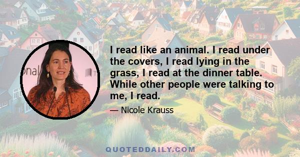 I read like an animal. I read under the covers, I read lying in the grass, I read at the dinner table. While other people were talking to me, I read.