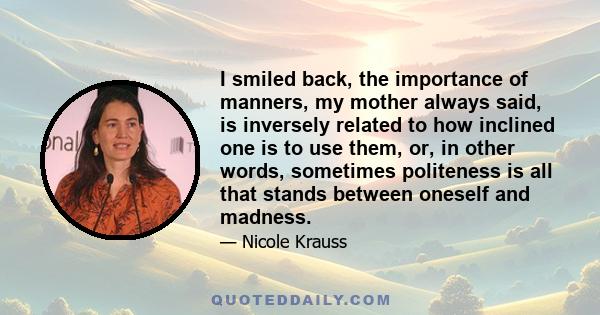 I smiled back, the importance of manners, my mother always said, is inversely related to how inclined one is to use them, or, in other words, sometimes politeness is all that stands between oneself and madness.