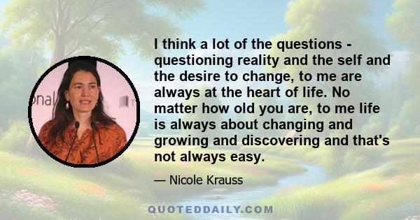 I think a lot of the questions - questioning reality and the self and the desire to change, to me are always at the heart of life. No matter how old you are, to me life is always about changing and growing and